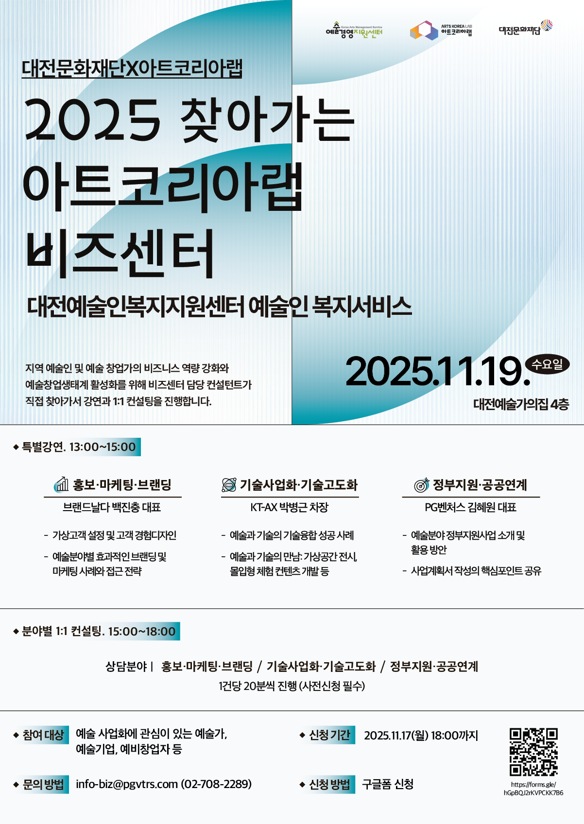 “2025 찾아가는 아트코리아랩 비즈센터 포스터. 대전문화재단과 아트코리아랩이 공동 주최하며, 2025년 11월 19일 수요일 대전예술가의집 4층에서 개최됨. 지역 예술인과 예술 창업가의 비즈니스 역량 강화를 위한 프로그램으로, 13시부터 15시까지 특별강연이 열리고 15시부터 18시까지 분야별 1:1 컨설팅이 진행됨. 특별강연 주제는 ▲홍보·마케팅·브랜딩(브랜드보다 백진충 대표), ▲기술사업화·고도화(KT·AX 박병근 차장), ▲정부지원·공공연계(PG벤처스 김희원 대표). 참여 대상은 예술 사업화에 관심 있는 예술가, 예술기업, 예비창업자이며, 사전 신청은 11월 17일 18시까지 구글폼으로 가능함. 문의: info-biz@pvtrs.com , 02-708-2289.”